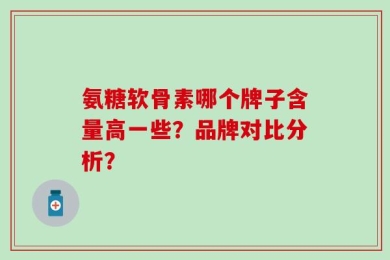 氨糖软骨素哪个牌子含量高一些？品牌对比分析？