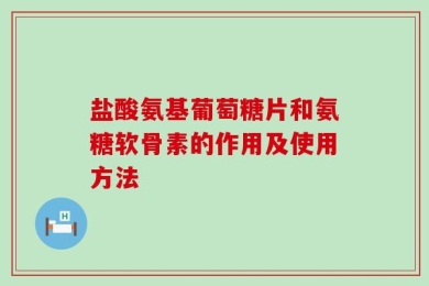 盐酸氨基葡萄糖片和氨糖软骨素的作用及使用方法