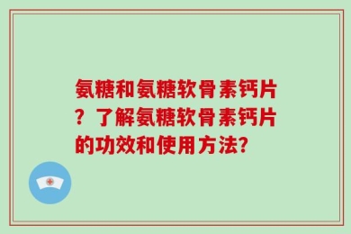 氨糖和氨糖软骨素钙片？了解氨糖软骨素钙片的功效和使用方法？