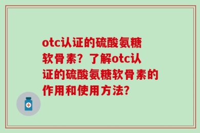 otc认证的硫酸氨糖软骨素？了解otc认证的硫酸氨糖软骨素的作用和使用方法？