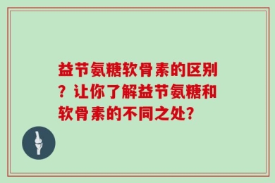益节氨糖软骨素的区别？让你了解益节氨糖和软骨素的不同之处？