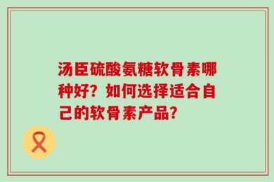 汤臣硫酸氨糖软骨素哪种好？如何选择适合自己的软骨素产品？
