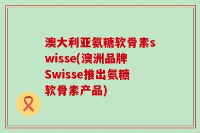 澳大利亚氨糖软骨素swisse(澳洲品牌Swisse推出氨糖软骨素产品)