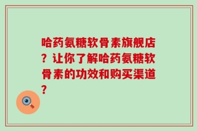 哈药氨糖软骨素旗舰店？让你了解哈药氨糖软骨素的功效和购买渠道？