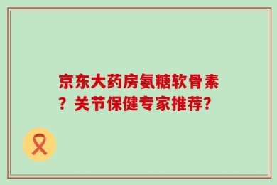 京东大药房氨糖软骨素？关节保健专家推荐？