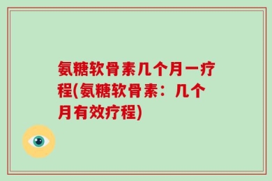 氨糖软骨素几个月一疗程(氨糖软骨素：几个月有效疗程)