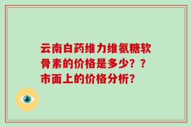云南白药维力维氨糖软骨素的价格是多少？？市面上的价格分析？
