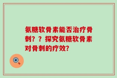 氨糖软骨素能否治疗骨刺？？探究氨糖软骨素对骨刺的疗效？