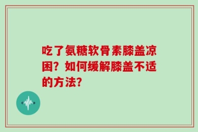 吃了氨糖软骨素膝盖凉困？如何缓解膝盖不适的方法？
