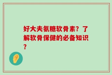 好大夫氨糖软骨素？了解软骨保健的必备知识？