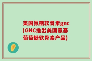 美国氨糖软骨素gnc(GNC推出美国氨基葡萄糖软骨素产品)