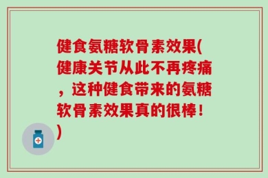 健食氨糖软骨素效果(健康关节从此不再疼痛，这种健食带来的氨糖软骨素效果真的很棒！)