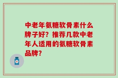中老年氨糖软骨素什么牌子好？推荐几款中老年人适用的氨糖软骨素品牌？