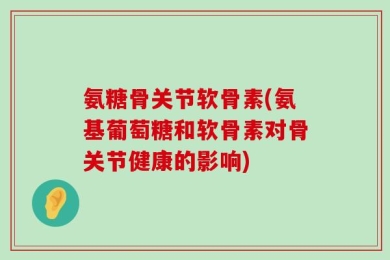 氨糖骨关节软骨素(氨基葡萄糖和软骨素对骨关节健康的影响)