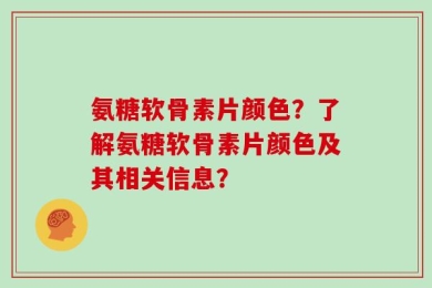 氨糖软骨素片颜色？了解氨糖软骨素片颜色及其相关信息？