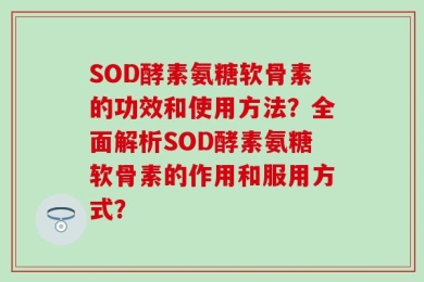 SOD酵素氨糖软骨素的功效和使用方法？全面解析SOD酵素氨糖软骨素的作用和服用方式？