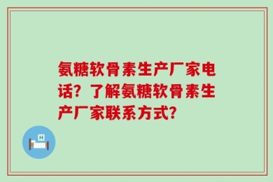 氨糖软骨素生产厂家电话？了解氨糖软骨素生产厂家联系方式？