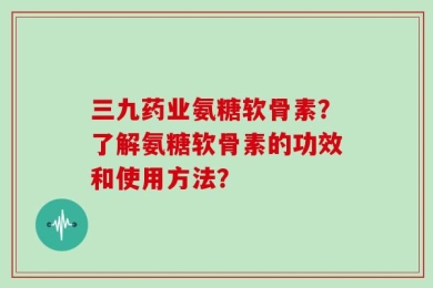 三九药业氨糖软骨素？了解氨糖软骨素的功效和使用方法？