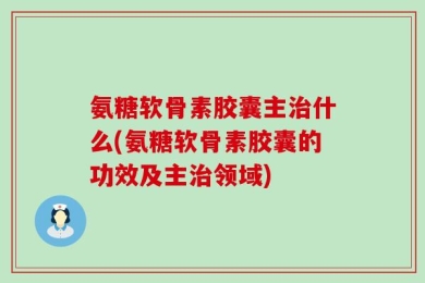 氨糖软骨素胶囊主治什么(氨糖软骨素胶囊的功效及主治领域)