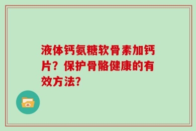 液体钙氨糖软骨素加钙片？保护骨骼健康的有效方法？