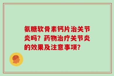 氨糖软骨素钙片治关节炎吗？药物治疗关节炎的效果及注意事项？