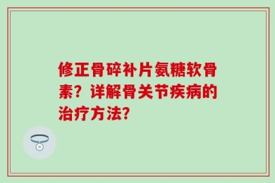 修正骨碎补片氨糖软骨素？详解骨关节疾病的治疗方法？