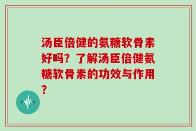 汤臣倍健的氨糖软骨素好吗？了解汤臣倍健氨糖软骨素的功效与作用？