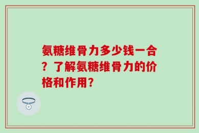 氨糖维骨力多少钱一合？了解氨糖维骨力的价格和作用？