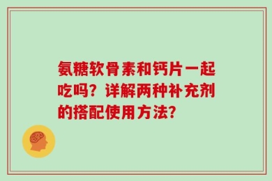 氨糖软骨素和钙片一起吃吗？详解两种补充剂的搭配使用方法？