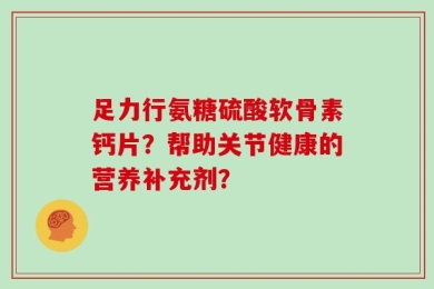 足力行氨糖硫酸软骨素钙片？帮助关节健康的营养补充剂？