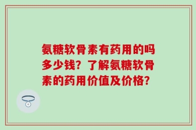 氨糖软骨素有药用的吗多少钱？了解氨糖软骨素的药用价值及价格？