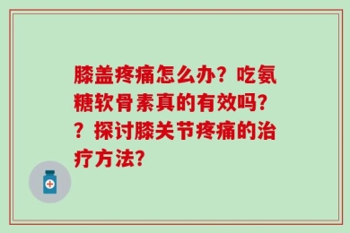 膝盖疼痛怎么办？吃氨糖软骨素真的有效吗？？探讨膝关节疼痛的治疗方法？