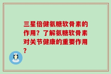 三星倍健氨糖软骨素的作用？了解氨糖软骨素对关节健康的重要作用？