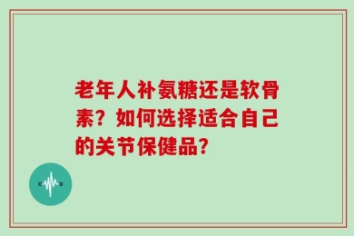 老年人补氨糖还是软骨素？如何选择适合自己的关节保健品？