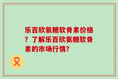 乐百欣氨糖软骨素价格？了解乐百欣氨糖软骨素的市场行情？