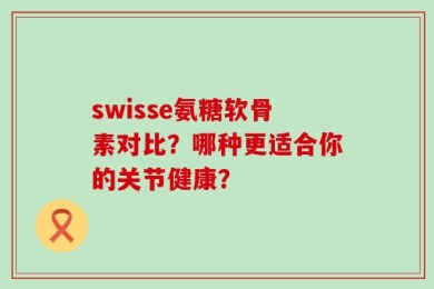 swisse氨糖软骨素对比？哪种更适合你的关节健康？