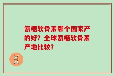 氨糖软骨素哪个国家产的好？全球氨糖软骨素产地比较？