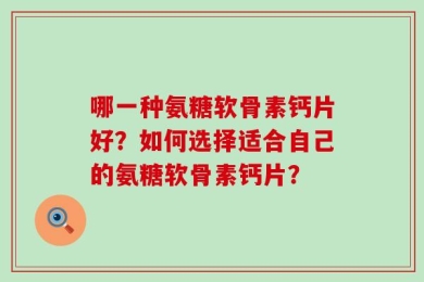 哪一种氨糖软骨素钙片好？如何选择适合自己的氨糖软骨素钙片？