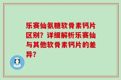 乐赛仙氨糖软骨素钙片区别？详细解析乐赛仙与其他软骨素钙片的差异？