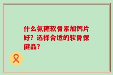 什么氨糖软骨素加钙片好？选择合适的软骨保健品？