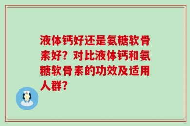液体钙好还是氨糖软骨素好？对比液体钙和氨糖软骨素的功效及适用人群？