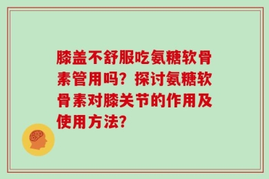 膝盖不舒服吃氨糖软骨素管用吗？探讨氨糖软骨素对膝关节的作用及使用方法？