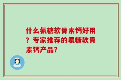什么氨糖软骨素钙好用？专家推荐的氨糖软骨素钙产品？