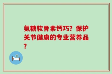 氨糖软骨素钙巧？保护关节健康的专业营养品？