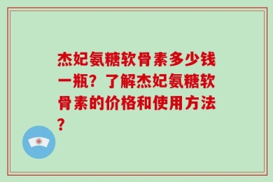 杰妃氨糖软骨素多少钱一瓶？了解杰妃氨糖软骨素的价格和使用方法？