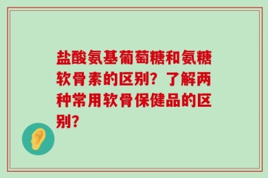 盐酸氨基葡萄糖和氨糖软骨素的区别？了解两种常用软骨保健品的区别？