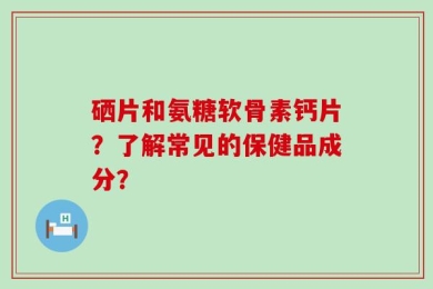 硒片和氨糖软骨素钙片？了解常见的保健品成分？