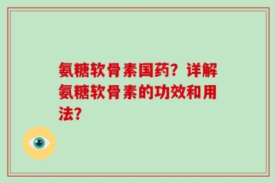 氨糖软骨素国药？详解氨糖软骨素的功效和用法？
