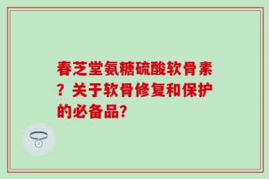 春芝堂氨糖硫酸软骨素？关于软骨修复和保护的必备品？