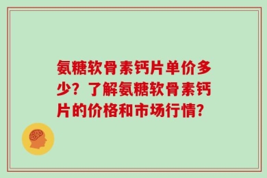 氨糖软骨素钙片单价多少？了解氨糖软骨素钙片的价格和市场行情？